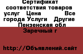 Сертификат соответствия товаров, услуг › Цена ­ 4 000 - Все города Услуги » Другие   . Пензенская обл.,Заречный г.